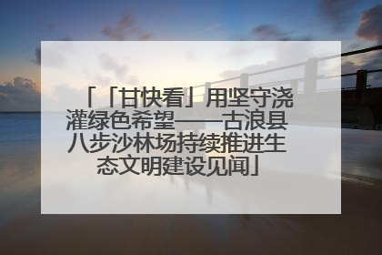 「甘快看」用坚守浇灌绿色希望——古浪县八步沙林场持续推进生态文明建设见闻