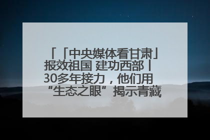 「中央媒体看甘肃」报效祖国 建功西部丨30多年接力，他们用“生态之眼”揭示青藏高原的秘密