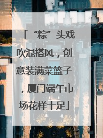 “粽”头戏吹混搭风，创意装满菜篮子，厦门端午市场花样十足