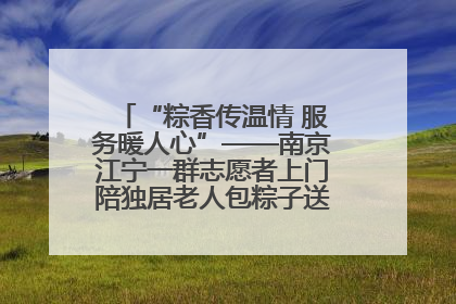 “粽香传温情 服务暖人心”——南京江宁一群志愿者上门陪独居老人包粽子送去节日的欢乐