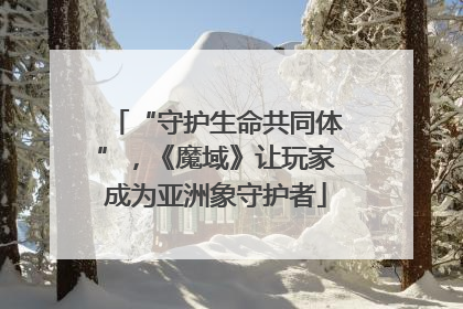 “守护生命共同体”，《魔域》让玩家成为亚洲象守护者