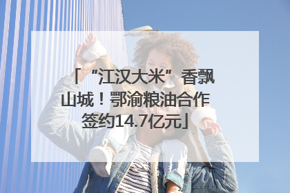 “江汉大米”香飘山城！鄂渝粮油合作签约14.7亿元