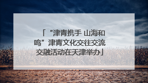 “津青携手 山海和鸣”津青文化交往交流交融活动在天津举办