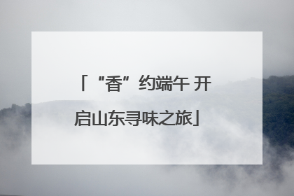 “香”约端午 开启山东寻味之旅
