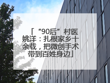 “90后”村医姚洋：扎根家乡十余载，把微创手术带到百姓身边
