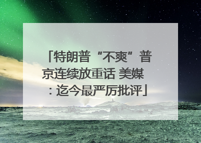 特朗普“不爽”普京连续放重话 美媒：迄今最严厉批评