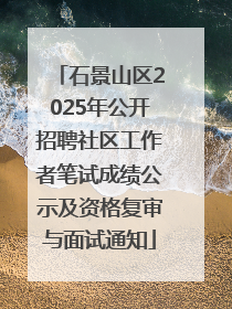 石景山区2025年公开招聘社区工作者笔试成绩公示及资格复审与面试通知