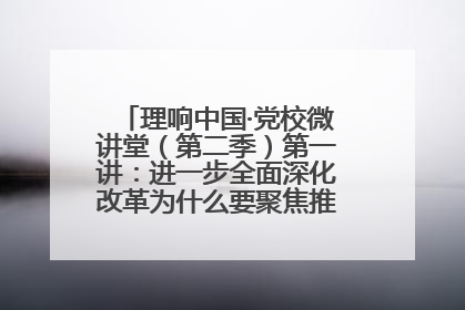 理响中国·党校微讲堂（第二季）第一讲：进一步全面深化改革为什么要聚焦推进中国式现代化