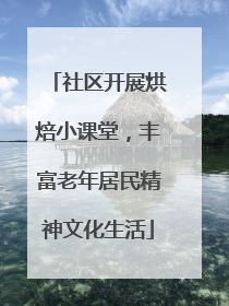 社区开展烘焙小课堂，丰富老年居民精神文化生活