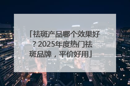 祛斑产品哪个效果好？2025年度热门祛斑品牌，平价好用