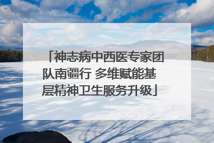 神志病中西医专家团队南疆行 多维赋能基层精神卫生服务升级