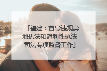 福建：督导违规异地执法和趋利性执法司法专项监督工作