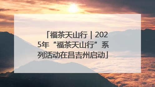 福茶天山行｜2025年“福茶天山行”系列活动在昌吉州启动