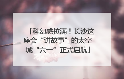 科幻感拉满！长沙这座会“讲故事”的太空城“六一”正式启航