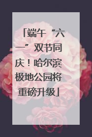 端午“六一”双节同庆！哈尔滨极地公园将重磅升级