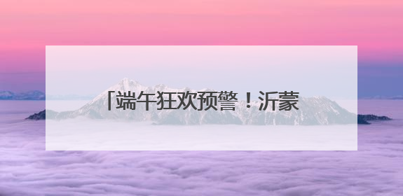 端午狂欢预警！沂蒙山龟蒙景区祭山演出、艾香手作、对山歌、逛市集！速来嗨玩~