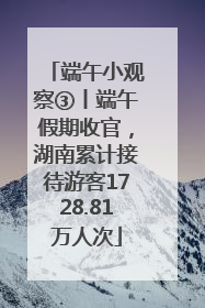 端午小观察③丨端午假期收官，湖南累计接待游客1728.81万人次