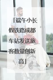 端午小长假铁路成都车站发送旅客数量创新高