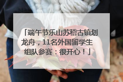 端午节乐山苏稽古镇划龙舟，11名外国留学生组队参赛：很开心！