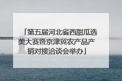 第五届河北省西甜瓜选美大赛暨京津冀农产品产销对接洽谈会举办