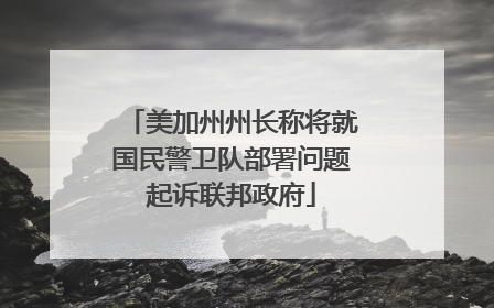 美加州州长称将就国民警卫队部署问题起诉联邦政府