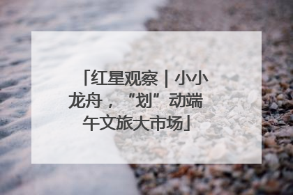 红星观察｜小小龙舟，“划”动端午文旅大市场