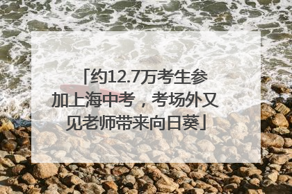 约12.7万考生参加上海中考，考场外又见老师带来向日葵
