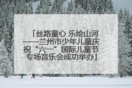 丝路童心 乐绘山河——兰州市少年儿童庆祝“六一”国际儿童节专场音乐会成功举办