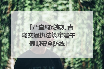 严查8起违规 青岛交通执法筑牢端午假期安全防线
