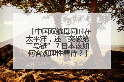 中国双航母同时在太平洋，还“突破第二岛链”？日本该如何客观理性看待？