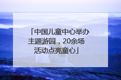 中国儿童中心举办主题游园，20余场活动点亮童心