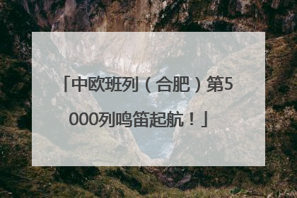 中欧班列（合肥）第5000列鸣笛起航！