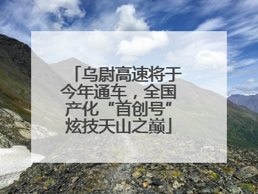乌尉高速将于今年通车，全国产化“首创号”炫技天山之巅