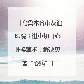 乌鲁木齐市友谊医院引进小切口心脏换瓣术，解决患者“心病”