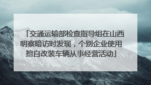 交通运输部检查指导组在山西明察暗访时发现，个别企业使用擅自改装车辆从事经营活动