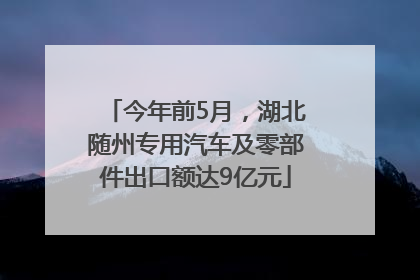 今年前5月，湖北随州专用汽车及零部件出口额达9亿元