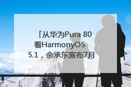 从华为Pura 80看HarmonyOS 5.1，余承东宣布7月迎来首批机型升级