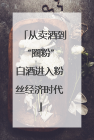 从卖酒到“圈粉” 白酒进入粉丝经济时代