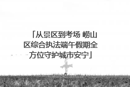 从景区到考场 崂山区综合执法端午假期全方位守护城市安宁