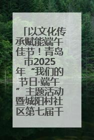 以文化传承赋能端午佳节！青岛市2025年“我们的节日·端午”主题活动暨城阳村社区第七届千人包粽子大赛举办