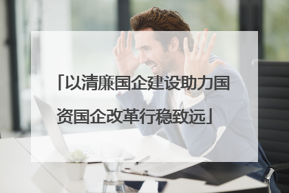 以清廉国企建设助力国资国企改革行稳致远
