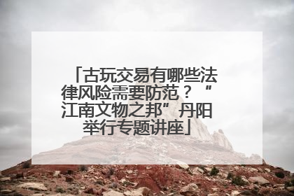 古玩交易有哪些法律风险需要防范？“江南文物之邦”丹阳举行专题讲座