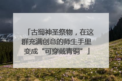 古蜀神圣祭物，在这群充满创意的师生手里变成“可穿戴青铜”