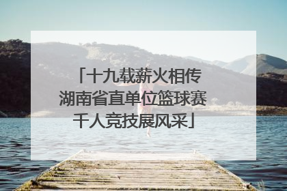 十九载薪火相传 湖南省直单位篮球赛千人竞技展风采