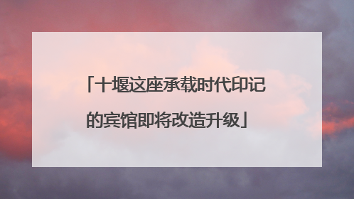 十堰这座承载时代印记的宾馆即将改造升级