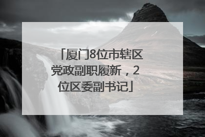 厦门8位市辖区党政副职履新，2位区委副书记