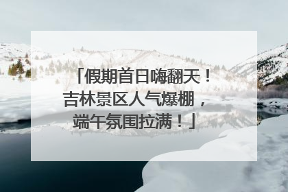 假期首日嗨翻天！吉林景区人气爆棚，端午氛围拉满！