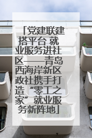 党建联建搭平台 就业服务进社区——青岛西海岸新区政社携手打造“零工之家”就业服务新阵地