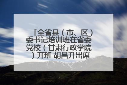 全省县（市、区）委书记培训班在省委党校（甘肃行政学院）开班 胡昌升出席开班式并讲话