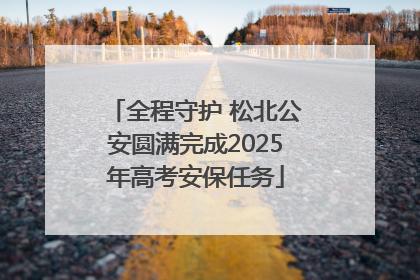 全程守护 松北公安圆满完成2025年高考安保任务
